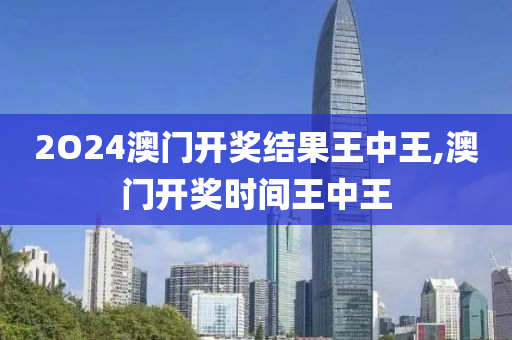 2O24澳门开奖结果王中王,澳门开奖时间王中王